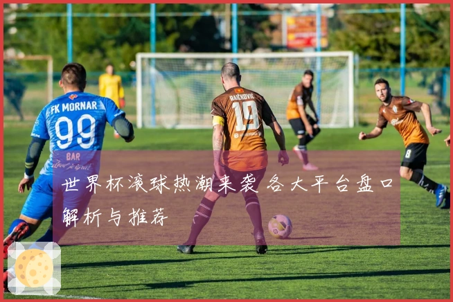 世界杯滚球热潮来袭 各大平台盘口解析与推荐
