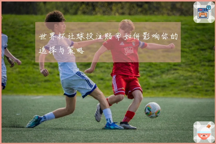 世界杯让球投注赔率如何影响你的选择与策略